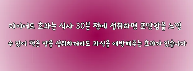  다이어트 효과는 식사 30분 전에 섭취하면 포만감을 느낄 수 있어 적은 양을 섭취하더라도 과식을 예방해주는 효과가 있습니다
