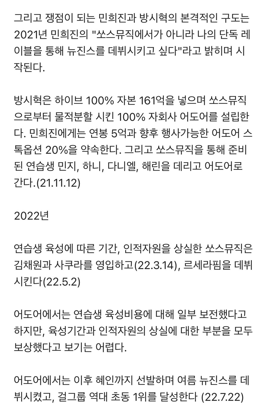 그리고 쟁점이 되는 민희진과 방시혁의 본격적인 구도는 2021년 민희진의 &quot;쏘스뮤직에서가 아니라 나의 단독 레 이블을 통해 뉴진스를 데뷔시키고 싶다&quot;라고 밝히며 시 작된다.
방시혁은 하이브 100% 자본 161억을 넣으며 쏘스뮤직 으로부터 물적분할 시킨 100% 자회사 어도어를 설립한 다. 민희진에게는 연봉 5억과 향후 행사가능한 어도어 스 톡옵션 20%을 약속한다. 그리고 쏘스뮤직을 통해 준비 된 연습생 민지, 하니, 다니엘, 해린을 데리고 어도어로 간다.(21.11.12)
2022년
연습생 육성에 따른 기간, 인적자원을 상실한 쏘스뮤직은 김채원과 사쿠라를 영입하고(22.3.14), 르세라핌을 데뷔 시킨다(22.5.2)
어도어에서는 연습생 육성비용에 대해 일부 보전했다고 하지만, 육성기간과 인적자원의 상실에 대한 부분을 모두 보상했다고 보기는 어렵다.
어도어에서는 이후 혜인까지 선발하며 여름 뉴진스를 데 뷔시켰고, 걸그룹 역대 초동 1위를 달성한다 (22.7.22)