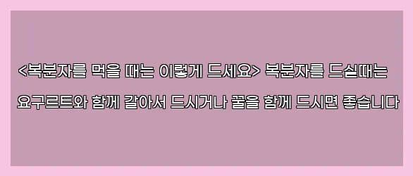  <복분자를 먹을 때는 이렇게 드세요> 복분자를 드실때는 요구르트와 함께 갈아서 드시거나 꿀을 함께 드시면 좋습니다