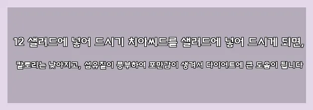  12 샐러드에 넣어 드시기 치아씨드를 샐러드에 넣어 드시게 되면, 칼로리는 낮아지고, 섬유질이 풍부하여 포만감이 생겨서 다이어트에 큰 도움이 됩니다