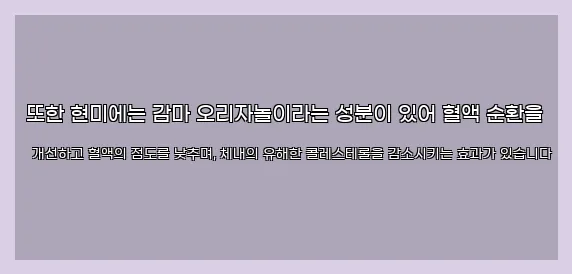  또한 현미에는 감마 오리자놀이라는 성분이 있어 혈액 순환을 개선하고 혈액의 점도를 낮추며, 체내의 유해한 콜레스테롤을 감소시키는 효과가 있습니다