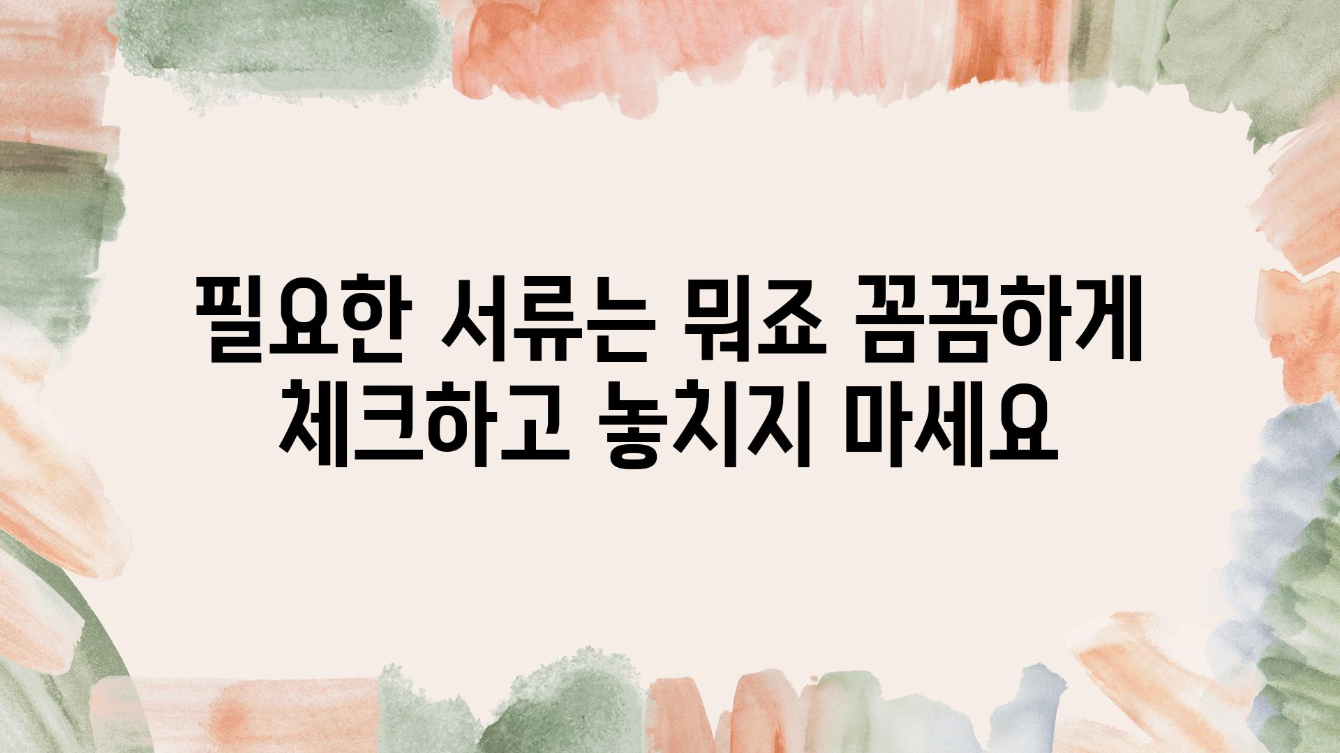 필요한 서류는 뭐죠 꼼꼼하게 체크하고 놓치지 마세요