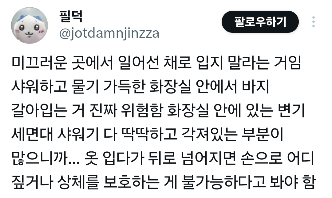 필덕 
팔로우하기 
@jotdamnjinzza 
미끄러운 곳에서 일어선 채로 입지 말라는 거임 샤워하고 물기 가득한 화장실 안에서 바지 갈아입는 거 진짜 위험함 화장실 안에 있는 변기 세면대 샤워기 다 딱딱하고 각져있는 부분이 많으니까... 옷 입다가 뒤로 넘어지면 손으로 어디 
짚거나 상체를 보호하는 게 불가능하다고 봐야 함