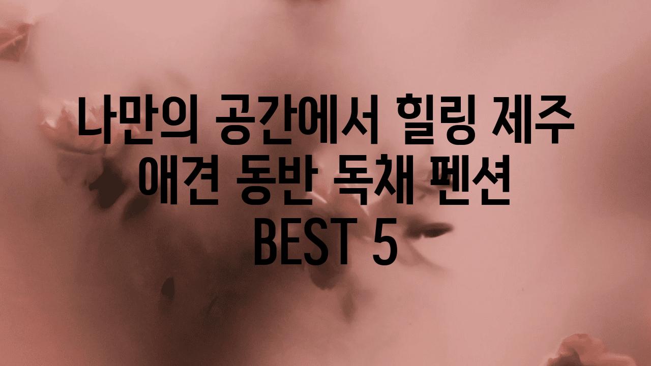 나만의 공간에서 힐링 제주 애견 동반 독채 펜션 BEST 5