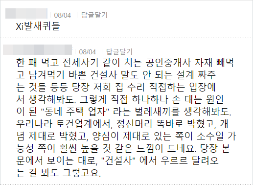 08/04 답글달기
Xi발새퀴들
08/04 답글달기
한 패 먹고 전세사기 같이 치는 공인중개사 자재 빼먹 고 남겨먹기 바쁜 건설사 말도 안 되는 설계 짜주 는 것들 등등 당장 저희 집 수리 직접하는 입장에 서 생각해봐도. 그렇게 직접 하나하나 손 대는 원인 이 된 "동네 주택 업자" 라는 벌레새끼를 생각해봐도. 우리나라 토건업계에서, 정신머리 똑바로 박혔고, 개 념 제대로 박혔고, 양심이 제대로 있는 쪽이 소수일 가 능성 쪽이 훨씬 높을 것 같은 느낌이 드네요. 당장 본 문에서 보이는 대로, "건설사"에서 우르르 달려오 는 걸 봐도 그렇고요.