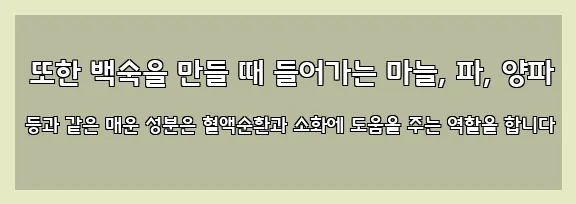  또한 백숙을 만들 때 들어가는 마늘, 파, 양파 등과 같은 매운 성분은 혈액순환과 소화에 도움을 주는 역할을 합니다