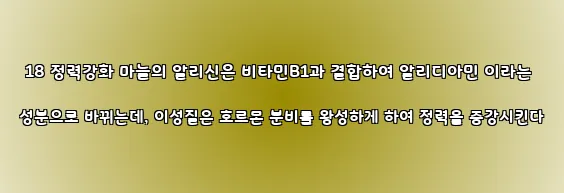  18 정력강화 마늘의 알리신은 비타민B1과 결합하여 알리디아민 이라는 성분으로 바뀌는데, 이성질은 호르몬 분비를 왕성하게 하여 정력을 증강시킨다