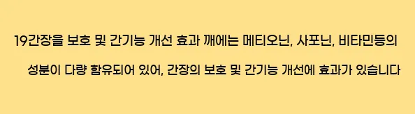  19간장을 보호 및 간기능 개선 효과 깨에는 메티오닌, 사포닌, 비타민등의 성분이 다량 함유되어 있어, 간장의 보호 및 간기능 개선에 효과가 있습니다