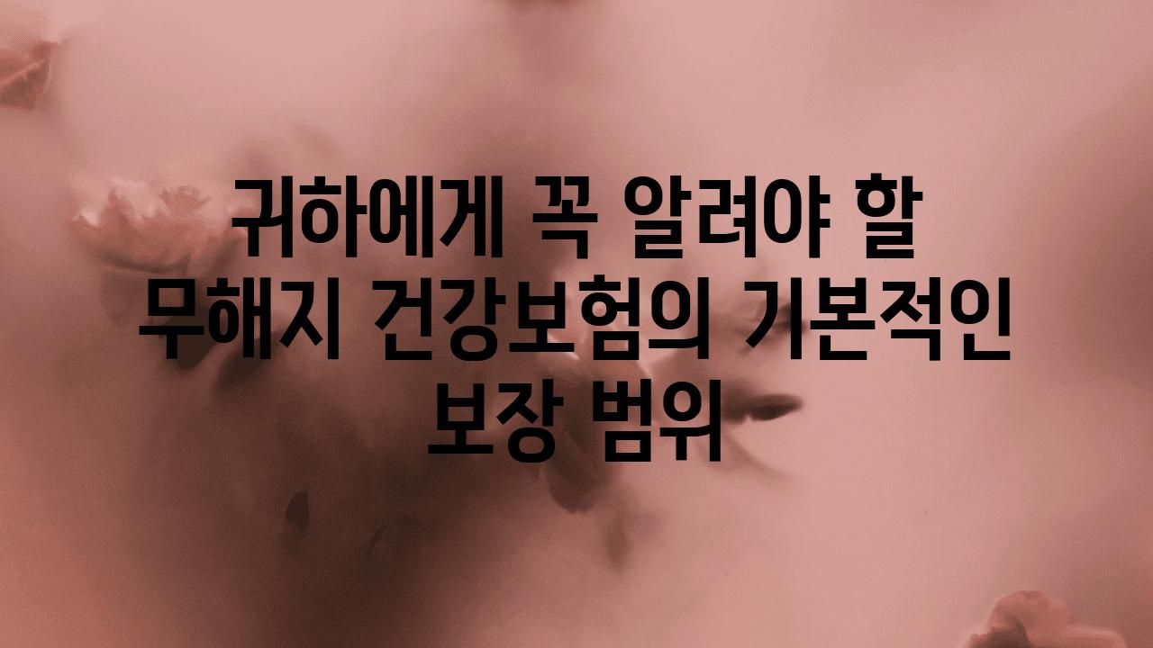 귀하에게 꼭 알려야 할 무해지 건강보험의 기본적인 보장 범위