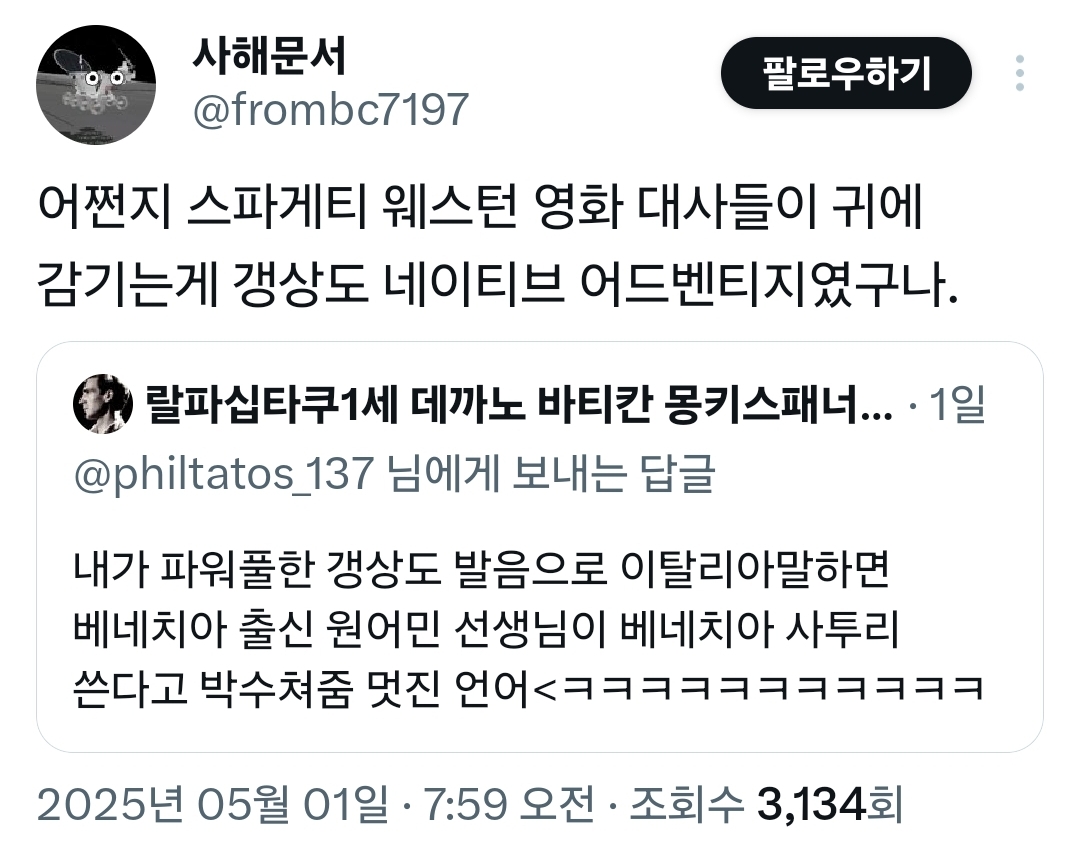 사해문서 
@frombc7197 
팔로우하기 
어쩐지 스파게티 웨스턴 영화 대사들이 귀에 감기는게 갱상도 네이티브 어드벤티지였구나. 
랄파십타쿠1세 데까노 바티칸 몽키스패너.... 
1일 
@philtatos_137 님에게 보내는 답글 
내가 파워풀한 갱상도 발음으로 이탈리아말하면 베네치아 출신 원어민 선생님이 베네치아 사투리 쓴다고 박수쳐줌 멋진 언어&lt;ㅋㅋㅋㅋㅋㅋㅋㅋㅋㅋㅋ 
2025년 05월 01일 · 7:59 오전 ㆍ 
조회수 3,134회