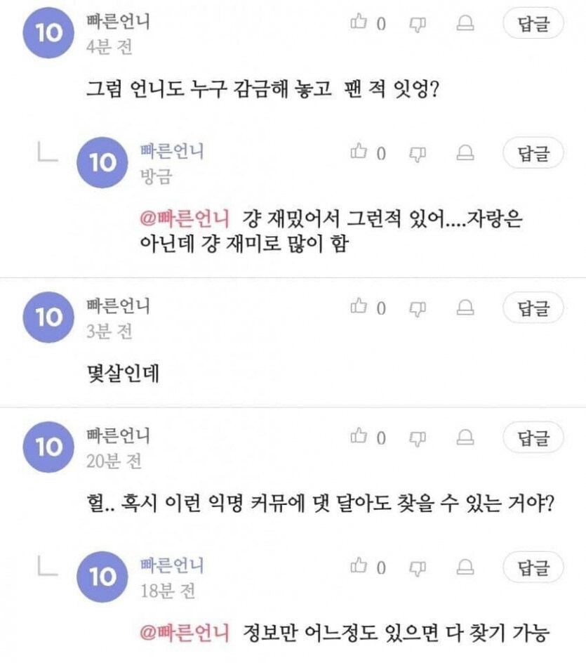 빠른언니
10
4분 전
0
그럼 언니도 누구 감금해 놓고 팬적 잇엉?
L
빠른언니
10
방금
@빠른언니 걍 재밌어서 그런적 있어....자랑은 아닌데 걍 재미로 많이 함
빠른언니
10
3분 전
몇살인데
빠른언니
10
20분 전
답글
답글
0
답글
0
답글
헐.. 혹시 이런 익명 커뮤에 댓 달아도 찾을 수 있는 거야?
빠른언니
10
18분 전
0
답글
@빠른언니 정보만 어느정도 있으면 다 찾기 가능