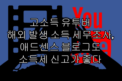  고소득 유투버 해외 발생 소득 세무조사, 애드센스 블로그도 소득세 신고가 좋다