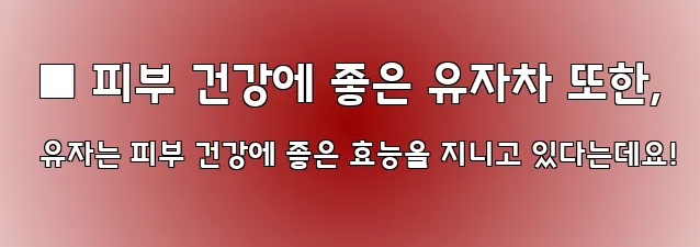  ■ 피부 건강에 좋은 유자차 또한, 유자는 피부 건강에 좋은 효능을 지니고 있다는데요!