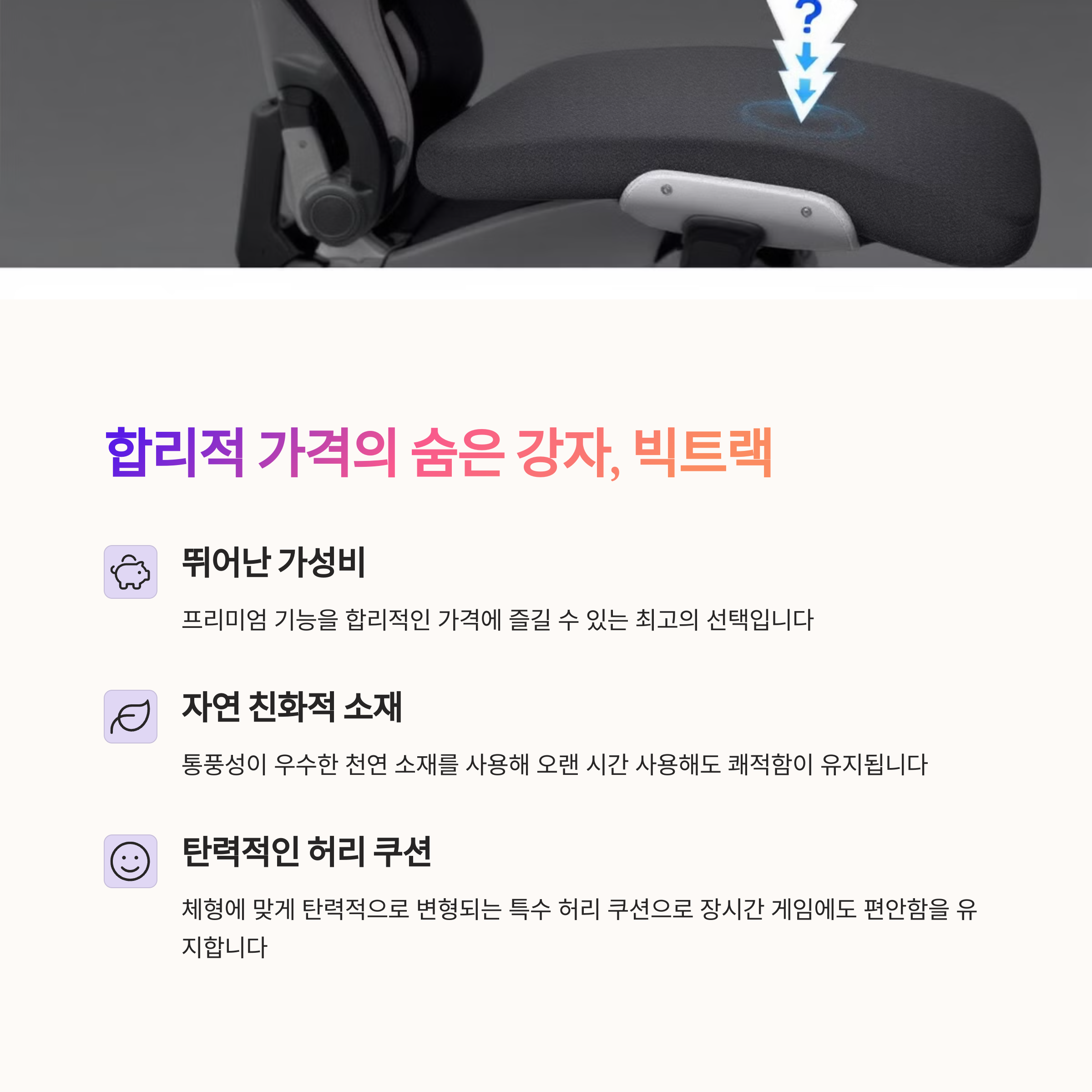 빅트랙 베이직 게이밍 체어
합리적인 가격의 고성능 의자
통풍성 좋은 천연 소재
탄력적인 허리 쿠션으로 편안함 극대화