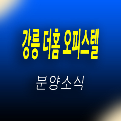  강릉 더 홈 오피스텔 지변동 소형아파트 ktx 강릉역 역세권 주거상품 투자분석 및 모델하우스 위치 안내