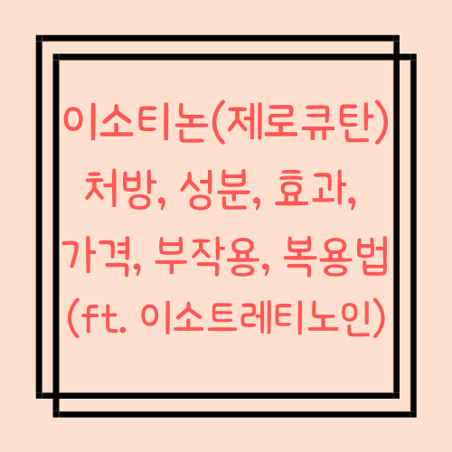  이소티논 처방, 성분, 효과, 가격, 부작용, 복용법 (ft. 이소트레티노인)