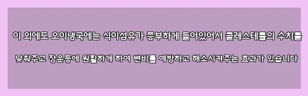  이 외에도 오이냉국에는 식이섬유가 풍부하게 들어있어서 콜레스테롤의 수치를 낮춰주고 장운동에 원활하게 하여 변비를 예방하고 해소시켜주는 효과가 있습니다