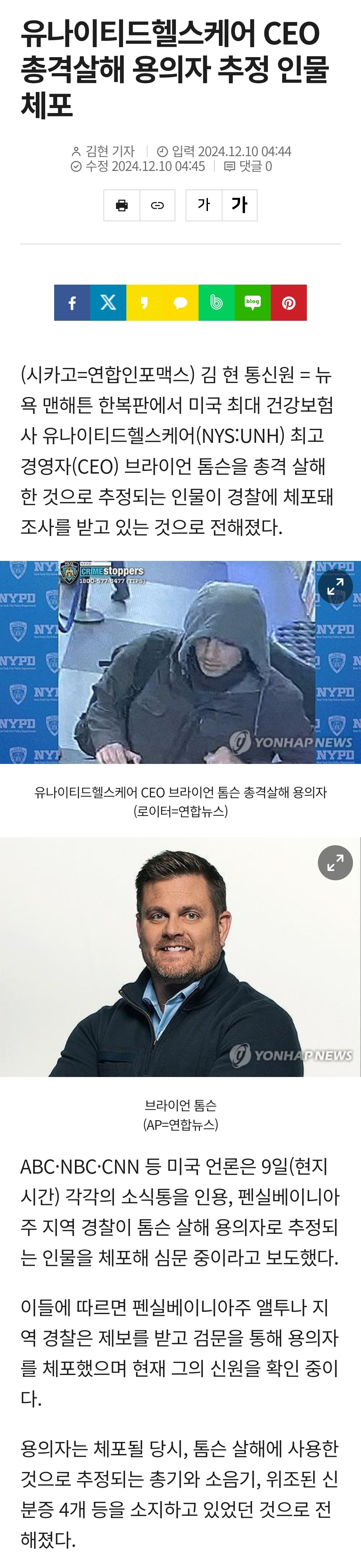 유나이티드헬스케어 CEO 총격살해 용의자 추정 인물 체포
입력 2024.12.10 04:44 수정 2024.12.10 04:45 댓글
김현 기자
가가
(시카고=연합인포맥스) 김현 통신원 = 뉴 욕 맨해튼 한복판에서 미국 최대 건강보험 사 유나이티드헬스케어(NYS:UNH) 최고 경영자(CEO) 브라이언 톰슨을 총격 살해 한 것으로 추정되는 인물이 경찰에 체포돼 조사를 받고 있는 것으로 전해졌다.
NYPD
MYPD
YONHAPNEWS
MYPD
유나이티드헬스케어 CEO 브라이언 톰슨 총격살해 용의자 (로이터=연합뉴스)
브라이언 톰슨 (AP=연합뉴스)
YONHA
ABC-NBC·CNN 등 미국 언론은 9일(현지 시간) 각각의 소식통을 인용, 펜실베이니아 주 지역 경찰이 톰슨 살해 용의자로 추정되 는 인물을 체포해 심문 중이라고 보도했다.
이들에 따르면 펜실베이니아주 앨투나 지 역 경찰은 제보를 받고 검문을 통해 용의자 를 체포했으며 현재 그의 신원을 확인 중이 다.
용의자는 체포될 당시, 톰슨 살해에 사용한 것으로 추정되는 총기와 소음기, 위조된 신 분증 4개 등을 소지하고 있었던 것으로 전 해졌다