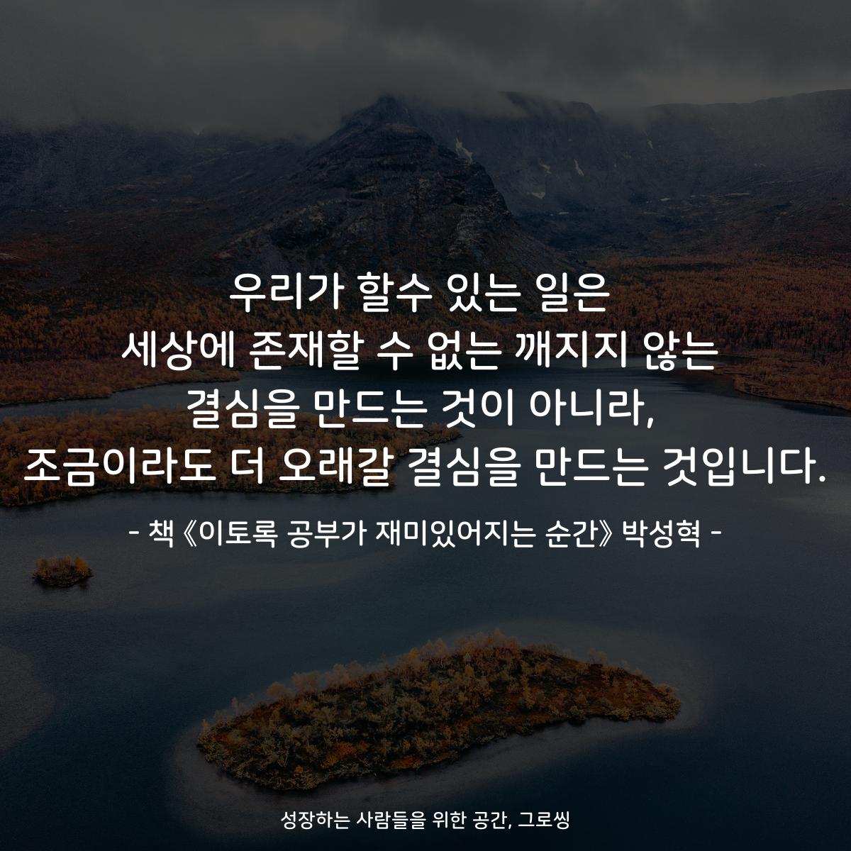 우리가 할수 있는 일은
세상에 존재할 수 없는 깨지지 않는
결심을 만드는 것이 아니라,
조금이라도 더 오래갈 결심을 만드는 것입니다.