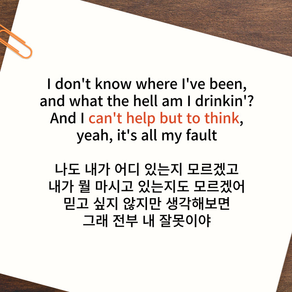 I don't know where I've been,

and what the hell am I drinkin'?

And I can't help but to think,

yeah, it's all my fault

나도 내가 어디 있는지 모르겠고

내가 뭘 마시고 있는지도 모르겠어

믿고 싶지 않지만 생각해보면

그래 전부 내 잘못이야


