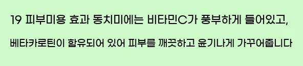  19 피부미용 효과 동치미에는 비타민C가 풍부하게 들어있고, 베타카로틴이 함유되어 있어 피부를 깨끗하고 윤기나게 가꾸어줍니다