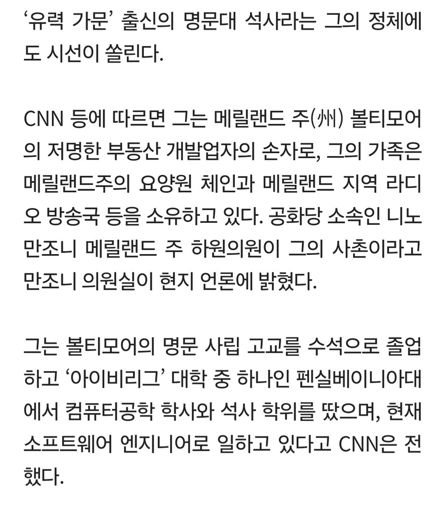 '유력 가문' 출신의 명문대 석사라는 그의 정체에 도 시선이 쏠린다.
CNN 등에 따르면 그는 메릴랜드 주(州) 볼티모어 의 저명한 부동산 개발업자의 손자로, 그의 가족은 메릴랜드주의 요양원 체인과 메릴랜드 지역 라디 오 방송국 등을 소유하고 있다. 공화당 소속인 니노 만조니 메릴랜드 주 하원의원이 그의 사촌이라고 만조니 의원실이 현지 언론에 밝혔다.
그는 볼티모어의 명문 사립 고교를 수석으로 졸업 하고 '아이비리그' 대학 중 하나인 펜실베이니아대 에서 컴퓨터공학 학사와 석사 학위를 땄으며, 현재 소프트웨어 엔지니어로 일하고 있다고 CNN은 전 했다.