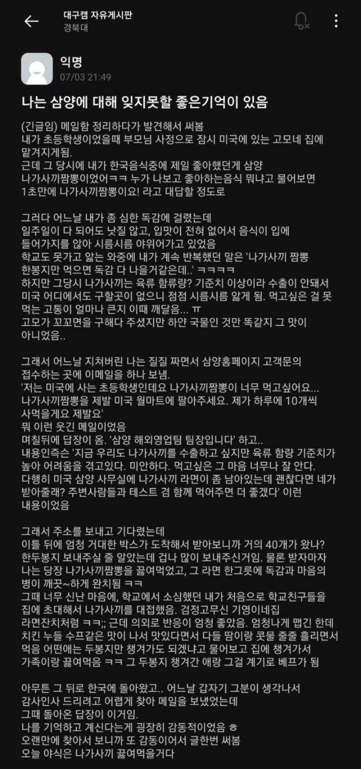 대구캠 자유게시판
경북대
익명
07/03 21:49
나는 삼양에 대해 잊지못할 좋은기억이 있음
(긴글임) 메일함 정리하다가 발견해서 써봄 내가 초등학생이었을때 부모님 사정으로 잠시 미국에 있는 고모네 집에 맡겨지게됨.
근데 그 당시에 내가 한국음식중에 제일 좋아했던게 삼양 나가사끼짬뽕이었어ㅋㅋ 누가 나보고 좋아하는음식 뭐냐고 물어보면 1초만에 나가사끼짬뽕이요! 라고 대답할 정도로
그러다 어느날 내가 좀 심한 독감에 걸렸는데 일주일이 다 되어도 낫질 않고, 입맛이 전혀 없어서 음식이 입에
들어가지를 않아 시름시름 야위어가고 있었음 학교도 못가고 앓는 와중에 내가 계속 반복했던 말은 '나가사끼 짬뽕 한봉지만 먹으면 독감 다 나을거같은데..! ㅋㅋㅋㅋ 하지만 그당시 나가사끼는 육류 함류량? 기준치 이상이라 수출이 안돼서 미국 어디에서도 구할곳이 없으니 점점 시름시름 앓게 됨. 먹고싶은 걸 못 먹는 고통이 얼마나 큰지 이때 깨달음... ㅠ
고모가 꼬꼬면을 구해다 주셨지만 하얀 국물인 것만 똑같지 그 맛이
아니었음..
그래서 어느날 지쳐버린 나는 질질 짜면서 삼양홈페이지 고객문의 접수하는 곳에 이메일을 하나 보냄. '저는 미국에 사는 초등학생인데요 나가사끼짬뽕이 너무 먹고싶어요... 나가사끼짬뽕을 제발 미국 월마트에 팔아주세요. 제가 하루에 10개씩
사먹을게요 제발요'
뭐 이런 웃긴 메일이었음
며칠뒤에 답장이 옴. '삼양 해외영업팀 팀장입니다' 하고.. 내용인즉슨 '지금 우리도 나가사끼를 수출하고 싶지만 육류 함량 기준치가 높아 어려움을 겪고있다. 미안하다. 먹고싶은 그 마음 너무나 잘 안다. 다행히 미국 삼양 사무실에 나가사끼 라면이 좀 남아있는데 괜찮다면 네가 받아줄래? 주변사람들과 테스트 겸 함께 먹어주면 더 좋겠다' 이런
내용이었음
그래서 주소를 보내고 기다렸는데
이틀 뒤에 엄청 거대한 박스가 도착해서 받아보니까 거의 40개가 왔나? 한두봉지 보내주실 줄 알았는데 겁나 많이 보내주신거임. 물론 받자마자 나는 당장 나가사끼짬뽕을 끓여먹었고, 그 라면 한그릇에 독감과 마음의 병이 깨끗~하게 완치됨 ㅋㅋ
그때 너무 신난 마음에, 학교에서 소심했던 내가 처음으로 학교친구들을 집에 초대해서 나가사끼를 대접했음. 검정고무신 기영이네집 라면잔치처럼 ㅋㅋ;; 근데 의외로 반응이 엄청 좋았음. 엄청나게 맵긴 한데 치킨 누들 수프같은 맛이 나서 맛있다면서 다들 땀이랑 콧물 줄줄 흘리면서 먹음 어떤애는 두봉지만 챙겨가도 되겠냐고 물어보고 집에 챙겨가서 가족이랑 끓여먹음 ㅋㅋ 그 두봉지 챙겨간 애랑 그걸 계기로 베프가 됨
아무튼 그 뒤로 한국에 돌아왔고.. 어느날 갑자기 그분이 생각나서 감사인사 드리려고 어렵게 찾아 메일을 보냈었는데 그때 돌아온 답장이 이거임. 나를 기억하고 계신다는게 굉장히 감동적이었음 ㅎ
오랜만에 찾아서 보니까 또 감동이어서 글한번 써봄
오늘 야식은 나가사끼 끓여먹을거다