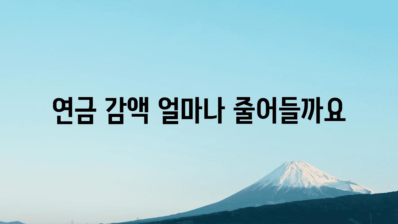 연금 감액 얼마나 줄어들까요