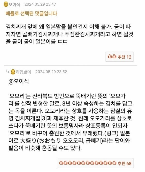 오이식
2024.05.29 23:47
베플로 선택된 댓글입니다
김치찌개 앞에 왜 일본말을 붙인건지 이해 불가. 굳이 따 지자면 곱빼기김치찌개나 푸짐한김치찌개라고 하면 될것 을 굳이 굳이 일본어를 ㄷㄷ
추천 12
4 하입뽀이
2024.05.29 23:52
@오이식
'오모리'는 전라북도 방언으로 뚝배기란 뜻의 '오모가 리'를 살짝 변형한 말로, 3년 이상 숙성하는 김치를 담그 는 독을 이른다. 오모리라는 상호를 사용하는 잠실의 유 명 김치찌개집[3]과 제휴한 것. 원래 오모가리를 상호로 쓰다가 뚝배기란 뜻의 보통명사라 상표등록이 안되자 '오모리'로 바꾸어 출원한 것에서 유래했다.(링크) 일본 어로 大盛り(おおもり 오오모리, 곱빼기)라는 단어와 발음이 비슷해 혼동될 수도 있다.