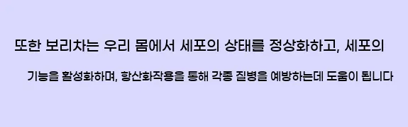  또한 보리차는 우리 몸에서 세포의 상태를 정상화하고, 세포의 기능을 활성화하며, 항산화작용을 통해 각종 질병을 예방하는데 도움이 됩니다