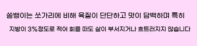  ◆ 쏨뱅이는 쏘가리에 비해 육질이 단단하고 맛이 담백하며, 특히 지방이 3%정도로 적어 회를 떠도 살이 부서지거나 흐트러지지 않습니다.