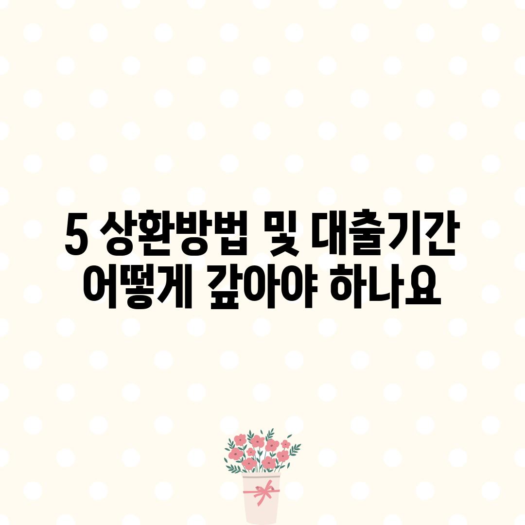 5. 상환방법 및 대출기간:  어떻게 갚아야 하나요?