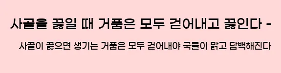   사골을 끓일 때 거품은 모두 걷어내고 끓인다 - 사골이 끓으면 생기는 거품은 모두 걷어내야 국물이 맑고 담백해진다