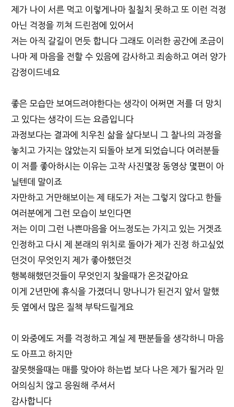제가 나이 서른 먹고 이렇게나마 칠칠치 못하고 또 이런 걱정 아닌 걱정을 끼쳐 드린점에 있어서
저는 아직 갈길이 먼듯 합니다 그래도 이러한 공간에 조금이 나마 제 마음을 전할 수 있음에 감사하고 죄송하고 여러 양가 감정이드네요
좋은 모습만 보여드려야한다는 생각이 어쩌면 저를 더 망치 고 있다는 생각이 드는 요즘입니다
과정보다는 결과에 치우친 삶을 살다보니 그 찰나의 과정을 놓치고 가지는 않았는지 되돌아 보게 되었습니다 여러분들 이 저를 좋아하시는 이유는 고작 사진몇장 동영상 몇편이 아 닐텐데 말이죠
자만하고 거만해보이는 제 태도가 저는 그렇지 않다고 한들 여러분에게 그런 모습이 보인다면
저는 이미 그런 나쁜마음을 어느정도는 가지고 있는 거겟죠 인정하고 다시 제 본래의 위치로 돌아가 제가 진정 하고싶었 던것이 무엇인지 제가 좋아했던것
행복해했던것들이 무엇인지 찾을때가 온것같아요 이게 2년만에 휴식을 가졌더니 망나니가 된건지 앞서 말했 듯 옆에서 많은 질책 부탁드릴게요
이 와중에도 저를 걱정하고 계실 제 팬분들을 생각하니 마음 도 아프고 하지만
잘못햇을때는 매를 맞아야 하는법 보다 나은 제가 될거라 믿 어의심치 않고 응원해 주셔서 감사합니다