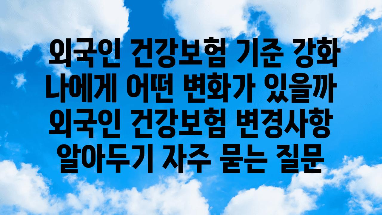  외국인 건강보험 기준 강화 나에게 어떤 변화가 있을까  외국인 건강보험 변경사항 알아두기 자주 묻는 질문