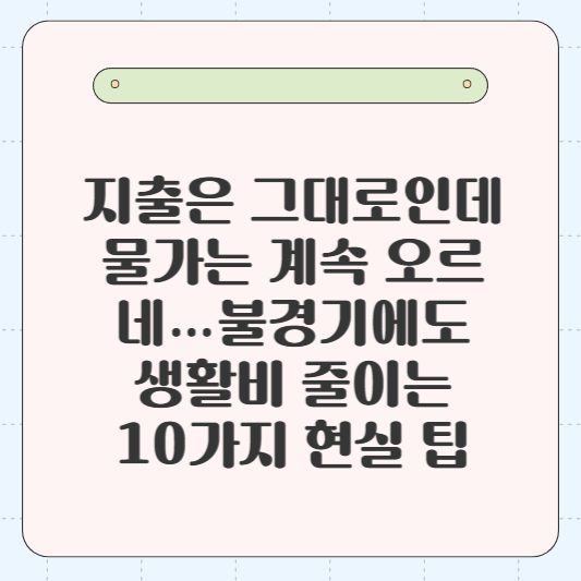 💸 “지출은 그대로인데 물가는 계속 오르네…” 불경기에도 생활비 줄이는 10가지 현실 팁
