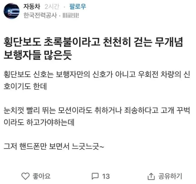 자동차 2시간 팔로우 한국전력공사·Miil!!!!
횡단보도 초록불이라고 천천히 걷는 무개념 보행자들 많은듯
횡단보도 신호는 보행자만의 신호가 아니고 우회전 차량의 신 호이기도 한데
눈치껏 빨리 뛰는 모션이라도 취하거나 죄송하다고 고개 꾸벅 이라도 하고가야하는데
그저 핸드폰만 보면서 느긋느긋~
♡좋아요
13
↑