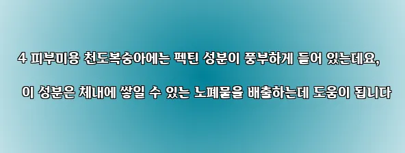  4 피부미용 천도복숭아에는 펙틴 성분이 풍부하게 들어 있는데요, 이 성분은 체내에 쌓일 수 있는 노폐물을 배출하는데 도움이 됩니다