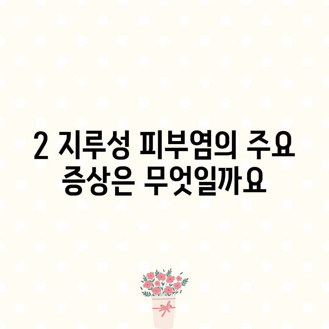 2. 지루성 피부염의 주요 증상은 무엇일까요?