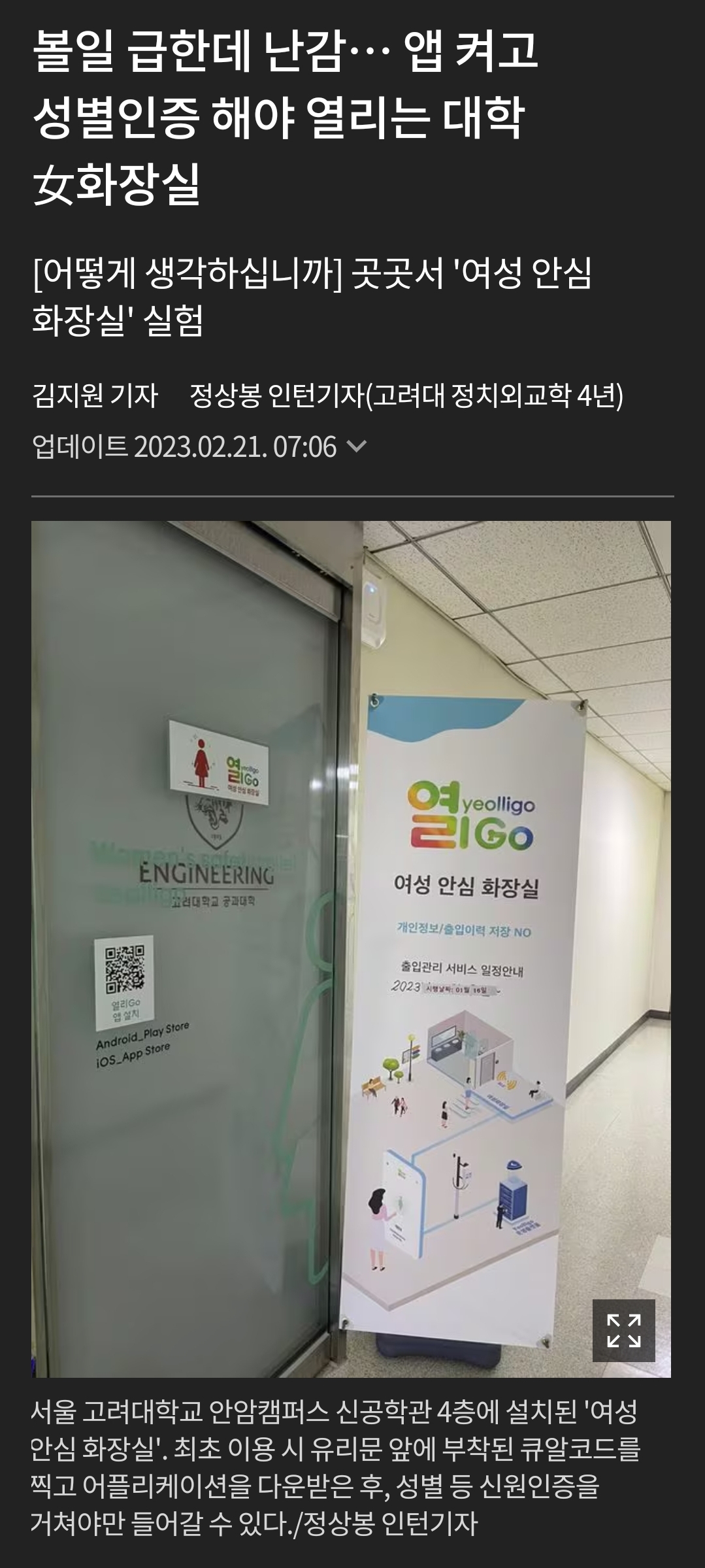 볼일 급한데 난감… 앱 켜고 성별인증 해야 열리는 대학 女화장실
[어떻게 생각하십니까] 곳곳서 '여성 안심 화장실' 실험
김지원 기자 정상봉 인턴기자(고려대 정치외교학 4년)
업데이트 2023.02.21. 07:06
ENGINEERING
yeolligo
21GO
여성 안심 화장실
Android, Dow 105 App Store
출입관리서비스나
2003
서울 고려대학교 안암캠퍼스 신공학관 4층에 설치된 '여성
안심 화장실'. 최초 이용 시 유리문 앞에 부착된 큐알코드를 찍고 어플리케이션을 다운받은 후, 성별 등 신원인증을
거쳐야만 들어갈 수 있다. /정상봉 인턴기자