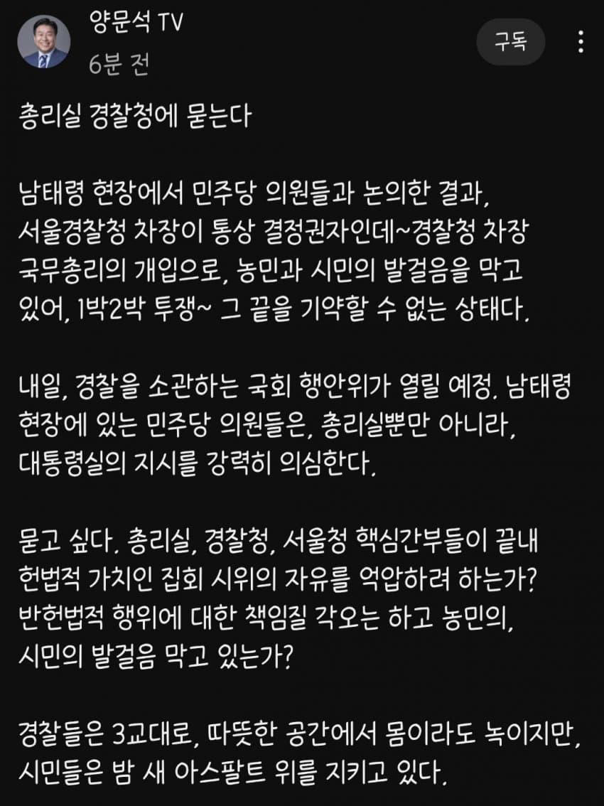 양문석 TV
6분 전
총리실 경찰청에 묻는다
구독
남태령 현장에서 민주당 의원들과 논의한 결과, 서울경찰청 차장이 통상 결정권자인데~경찰청 차장 국무총리의 개입으로, 농민과 시민의 발걸음을 막고 있어, 1박2박 투쟁~ 그 끝을 기약할 수 없는 상태다.
내일, 경찰을 소관하는 국회 행안위가 열릴 예정, 남태령 현장에 있는 민주당 의원들은, 총리실뿐만 아니라, 대통령실의 지시를 강력히 의심한다.
묻고 싶다. 총리실, 경찰청, 서울청 핵심간부들이 끝내 헌법적 가치인 집회 시위의 자유를 억압하려 하는가? 반헌법적 행위에 대한 책임질 각오는 하고 농민의, 시민의 발걸음 막고 있는가?
경찰들은 3교대로, 따뜻한 공간에서 몸이라도 녹이지만, 시민들은 밤 새 아스팔트 위를 지키고 있다.