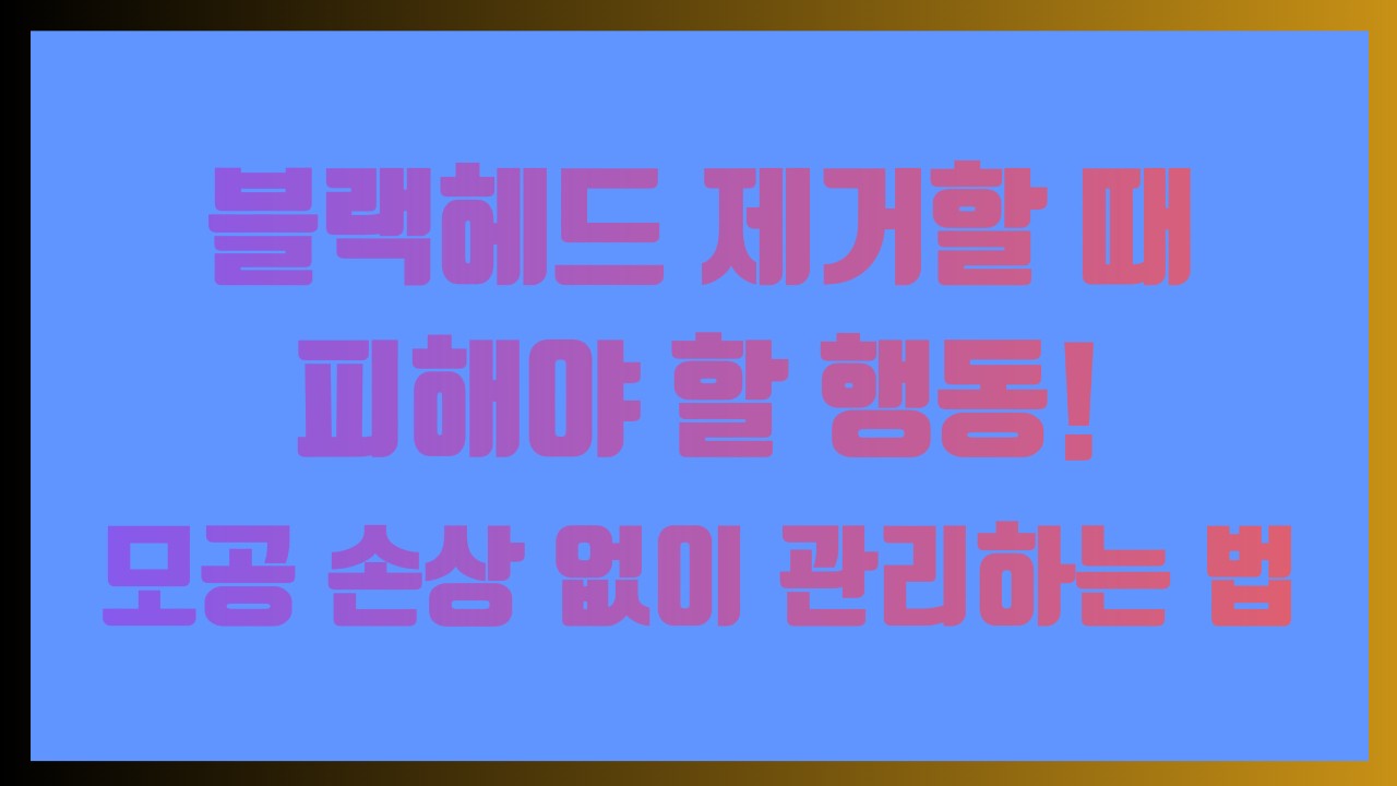 블랙헤드 제거할 때 피해야 할 행동! 모공 손상 없이 관리하는 법