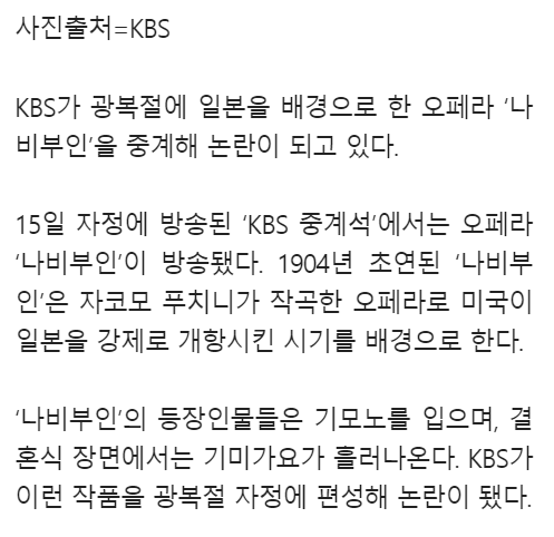 사진출처=KBS
KBS가 광복절에 일본을 배경으로 한 오페라 '나 비부인'을 중계해 논란이 되고 있다.
15일 자정에 방송된 'KBS 중계석'에서는 오페라 '나비부인'이 방송됐다. 1904년 초연된 '나비부 인'은 자코모 푸치니가 작곡한 오페라로 미국이 일본을 강제로 개항시킨 시기를 배경으로 한다.
'나비부인'의 등장인물들은 기모노를 입으며, 결 혼식 장면에서는 기미가요가 흘러나온다. KBS가 이런 작품을 광복절 자정에 편성해 논란이 됐다.