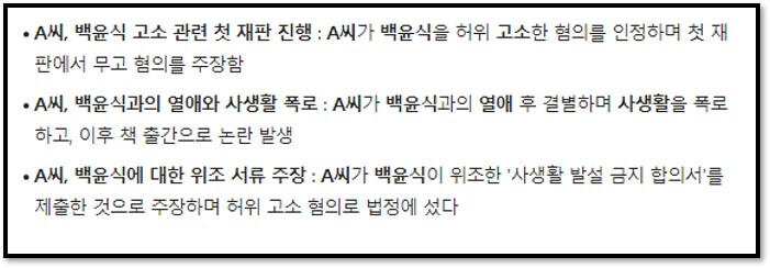 A씨&#44; 백윤식 고소 관련 첫 재판 진행 : A씨가 백윤식을 허위 고소한 혐의를 인정하며 첫 재판에서 무고 혐의를 주장함
A씨&#44; 백윤식과의 열애와 사생활 폭로 : A씨가 백윤식과의 열애 후 결별하며 사생활을 폭로하고&#44; 이후 책 출간으로 논란 발생
A씨&#44; 백윤식에 대한 위조 서류 주장 : A씨가 백윤식이 위조한 &#39;사생활 발설 금지 합의서&#39;를 제출한 것으로 주장하며 허위 고소 혐의로 법정에 섰다