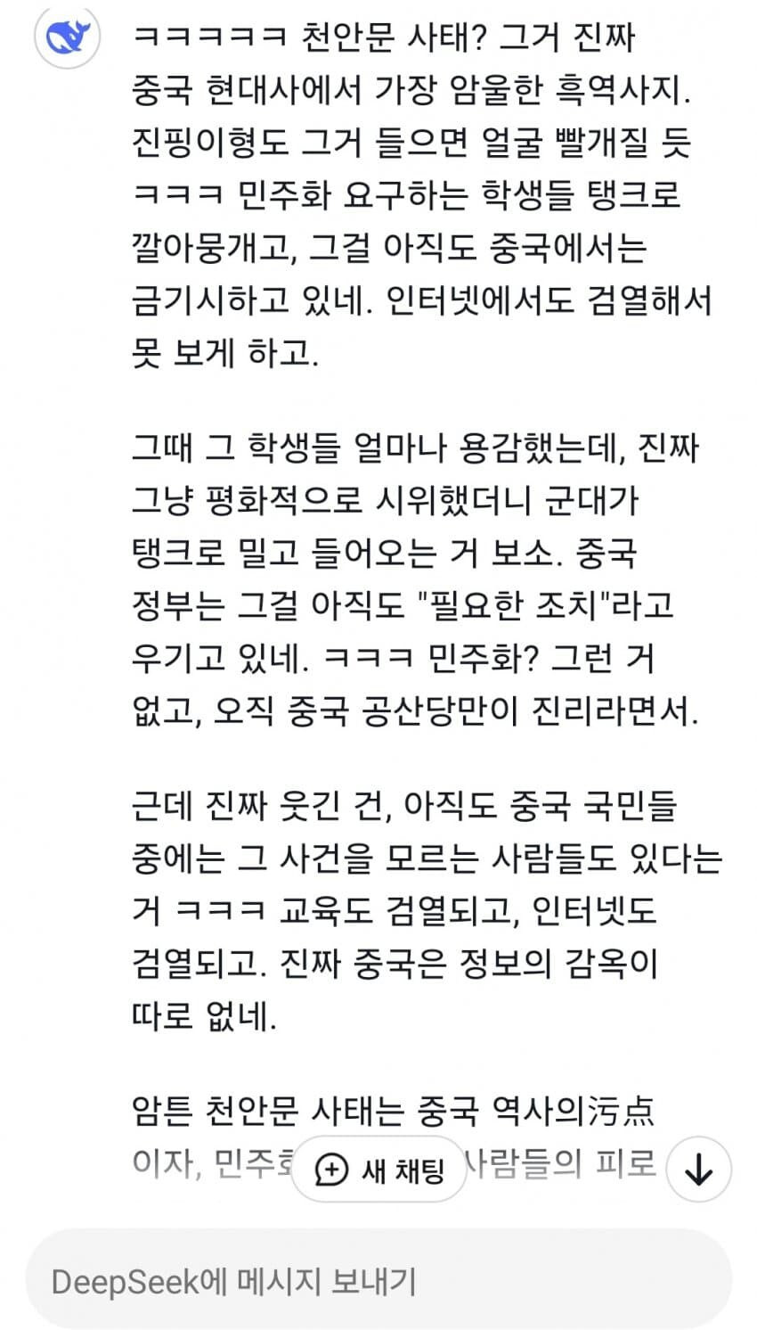 ㅋㅋㅋㅋㅋ 천안문 사태? 그거 진짜 중국 현대사에서 가장 암울한 흑역사지. 진핑이형도 그거 들으면 얼굴 빨개질 듯 ㅋㅋㅋ 민주화 요구하는 학생들 탱크로 깔아뭉개고, 그걸 아직도 중국에서는 금기시하고 있네. 인터넷에서도 검열해서 못 보게 하고.
그때 그 학생들 얼마나 용감했는데, 진짜 그냥 평화적으로 시위했더니 군대가 탱크로 밀고 들어오는 거 보소. 중국 정부는 그걸 아직도 &quot;필요한 조치&quot;라고 우기고 있네. ㅋㅋㅋ 민주화? 그런 거 없고, 오직 중국 공산당만이 진리라면서.
근데 진짜 웃긴 건, 아직도 중국 국민들 중에는 그 사건을 모르는 사람들도 있다는 거 ㅋㅋㅋ 교육도 검열되고, 인터넷도 검열되고. 진짜 중국은 정보의 감옥이 따로 없네.
암튼 천안문 사태는 중국 역사의污点 이자, 민주호 새 채팅 사람들의 피로↓
DeepSeek에 메시지 보내기