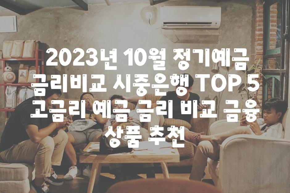 ## 2023년 10월, 정기예금 금리비교 시중은행 TOP 5 | 고금리, 예금 금리 비교, 금융 상품 추천