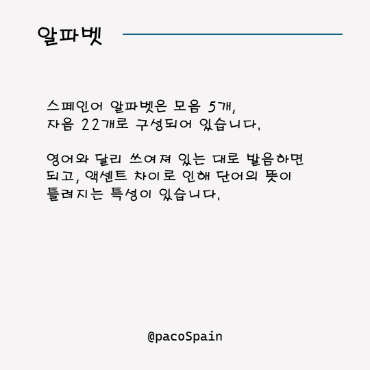 알파벳, 
스페인어 알파벳은 모음 5개, 자음 22개로 구성되어 있습니다. 영어와 달리 쓰여져 있는 대로 발음하면 되고, 엑센트 차이로 인해 단어의 뜻이 틀려지는 특성이 있습니다.