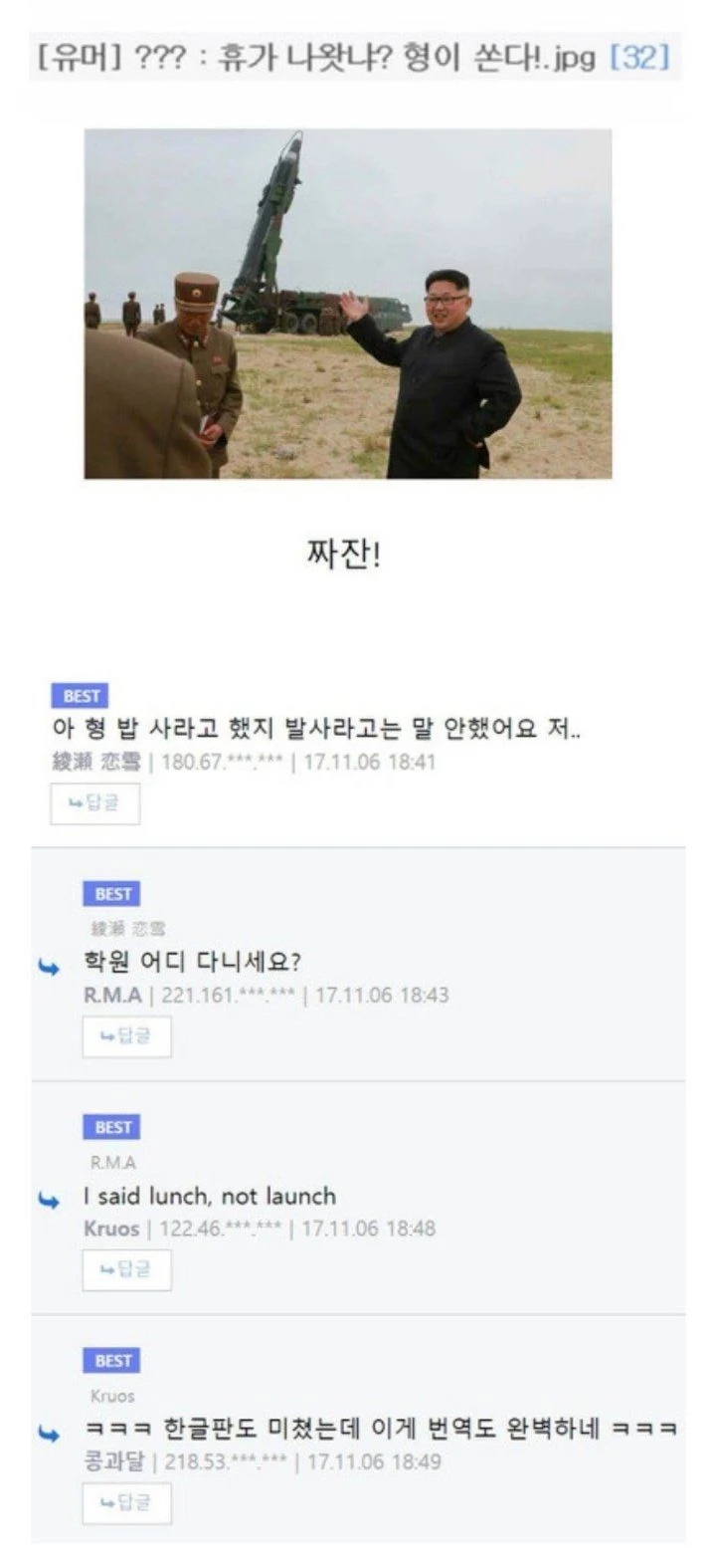 [유머] ???: 휴가 나왔냐? 형이 쏜다!.jpg [32]
짜잔!
BEST
아형밥 사라고 했지 발사라고는 말 안했어요 저...
綠源 恋雪(180.67***** ❘ 17.11.06 18:41
BEST
학원 어디 다니세요?
RMA ❘ 221161****** 17.11.06 18:43
BEST
RMA
I said lunch, not launch
Kruos ❘ 122.46.**** 17.11.06 18:48
BEST
Krups
ㅋㅋㅋ 한글판도 미쳤는데 이게 번역도 완벽하네 ㅋㅋㅋ
콩과달 ❘ 218:53 ❘ 17.11.06 18:49
408