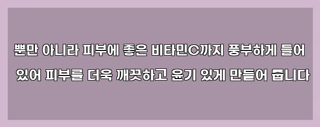  뿐만 아니라 피부에 좋은 비타민C까지 풍부하게 들어 있어 피부를 더욱 깨끗하고 윤기 있게 만들어 줍니다