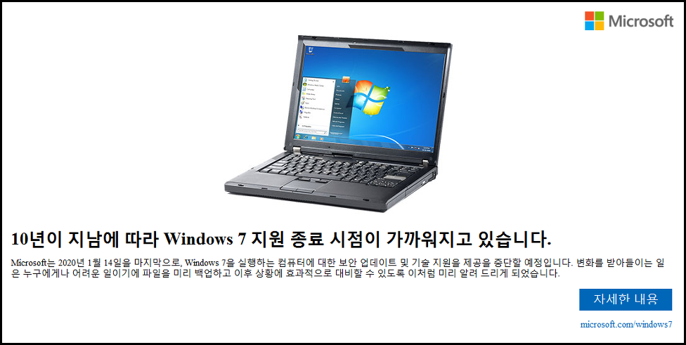 윈도우7 업데이트 종료 메시지
Microsoft는 2020년 1월 14일을 마지막으로, Windows 7을 실행하는 컴퓨터에 대한 보안 업데이트 및 기술 지원 제공을 중단할 예정입니다. 변화를 받아들이는 일은 누구에게나 어려운 일이기에 파일을 미리 백업하고 이후 상황에 효과적으로 대비할 수 있도록 이처럼 미리 알려 드리게 되었습니다.